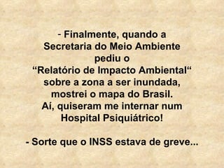   Finalmente, quando a Secretaria do Meio Ambiente pediu o “ Relatório de Impacto Ambiental“ sobre a zona a ser inundada, mostrei o mapa do Brasil. Aí, quiseram me internar num Hospital Psiquiátrico! - Sorte que o INSS estava de greve... 