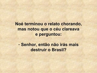 Noé terminou o relato chorando, mas notou que o céu clareava e perguntou:   Senhor, então não irás mais destruir o Brasil? 