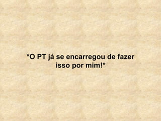 *O PT já se encarregou de fazer isso por mim!* 