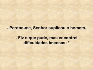 - Perdoe-me, Senhor suplicou o homem. - Fiz o que pude, mas encontrei dificuldades imensas: * 