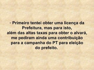 Primeiro tentei obter uma licença da Prefeitura, mas para isto, além das altas taxas para obter o alvará, me pediram ainda uma contribuição para a campanha do PT para eleição do prefeito.  