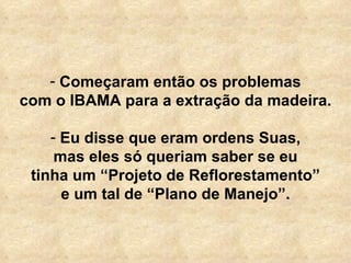   Começaram então os problemas com o IBAMA para a extração da madeira. Eu disse que eram ordens Suas, mas eles só queriam saber se eu tinha um “Projeto de Reflorestamento” e um tal de “Plano de Manejo”. 