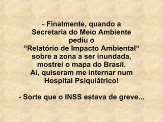   Finalmente, quando a Secretaria do Meio Ambiente pediu o “ Relatório de Impacto Ambiental“ sobre a zona a ser inundada, mostrei o mapa do Brasil. Aí, quiseram me internar num Hospital Psiquiátrico! - Sorte que o INSS estava de greve... 
