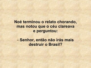 Noé terminou o relato chorando, mas notou que o céu clareava e perguntou:   Senhor, então não irás mais destruir o Brasil? 