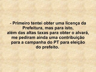 Primeiro tentei obter uma licença da Prefeitura, mas para isto, além das altas taxas para obter o alvará, me pediram ainda uma contribuição para a campanha do PT para eleição do prefeito.  