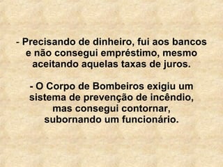 Precisando de dinheiro, fui aos bancos e não consegui empréstimo, mesmo aceitando aquelas taxas de juros.   - O Corpo de Bombeiros exigiu um sistema de prevenção de incêndio, mas consegui contornar, subornando um funcionário. 