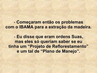   Começaram então os problemas com o IBAMA para a extração da madeira. Eu disse que eram ordens Suas, mas eles só queriam saber se eu tinha um “Projeto de Reflorestamento” e um tal de “Plano de Manejo”. 