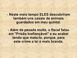 Neste meio tempo ELES descobriram também uns casais de animais guardados em meu quintal. Além da pesada multa, o fiscal falou em "Prisão Inafiançável" e eu acabei tendo que mata-lo, porque, para este crime a lei é mais branda. 