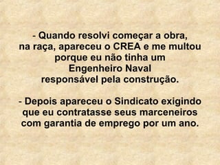 Quando resolvi começar a obra, na raça, apareceu o CREA e me multou porque eu não tinha um Engenheiro Naval responsável pela construção.   Depois apareceu o Sindicato exigindo que eu contratasse seus marceneiros com garantia de emprego por um ano. 