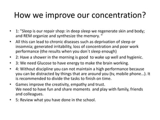 How we improve our concentration? 
• 1: "Sleep is our repair shop: in deep sleep we regenerate skin and body; 
and REM organize and synthesize the memory. “ 
• All this can lead to chronic diseases such as deprivation of sleep or 
insomnia; generated irritability, loss of concentration and poor work 
performance (the results when you don´t sleep enough) 
• 2: Have a shower in the morning is good to wake up well and hygienic. 
• 3: We need Glucose to have energy to make the brain working. 
• 4: Without discipline you can not maintain a high performance because 
you can be distracted by things that are around you (tv, mobile phone…). It 
is recommended to divide the tasks to finish on time. 
• Games improve the creativity, empathy and trust. 
We need to have fun and share moments and play with family, friends 
and colleagues. 
• 5: Review what you have done in the school. 
 