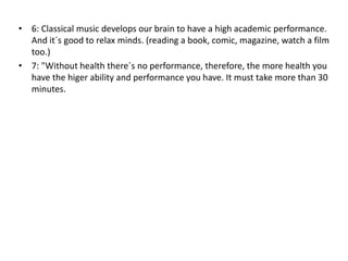 • 6: Classical music develops our brain to have a high academic performance. 
And it´s good to relax minds. (reading a book, comic, magazine, watch a film 
too.) 
• 7: "Without health there´s no performance, therefore, the more health you 
have the higer ability and performance you have. It must take more than 30 
minutes. 
