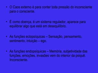 O Caos externo é para conter toda pressão do inconsciente para o consciente. É como doença, é um sistema regulador, aparece para equilibrar algo que está em desequilíbrio. As funções ectopsíquicas – Sensação, pensamento, sentimento, intuição – ego. As funções endopsíquicas – Memória, subjetividade das funções, emoções, invasões vem do interior da psiquê. Inconsciente.  