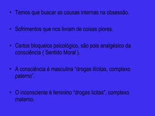 Temos que buscar as causas internas na obsessão. Sofrimentos que nos livram de coisas piores. Certos bloqueios psicológico, são pois analgésico da consciência ( Sentido Moral ). A consciência é masculina “drogas ilícitas, complexo paterno”. O inconsciente é feminino “drogas licitas”, complexo materno. 