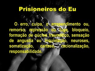 Prisioneiros do Eu O erro, culpa, o arrependimento ou, remorso, repressão ou fuga, bloqueio, formação de núcleo traumático, sensação de angustia ou inquietação, neuroses, somatização, cartase, racionalização, responsabilidade. 