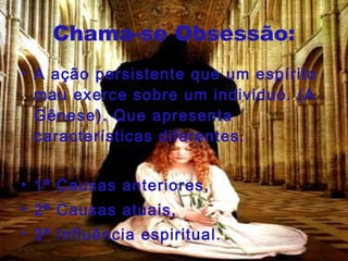 Chama-se Obsessão: A ação persistente que um espírito mau exerce sobre um individuo. (A Gênese). Que apresenta características diferentes. 1ª Causas anteriores, 2ª Causas atuais, 3ª Influência espiritual.  