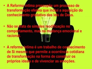 A Reforma íntima pressupõe um processo de transformação efetiva que inclui a aquisição do conhecimento gradativo das leis de Deus. Não se trata de simples modificação no comportamento, mas na mudança emocional e racional.  A reforma íntima é um trabalho de conhecimento de Si mesmo que permite a ocorrência cotidiana de transformação na forma de construir os próprios ideais e de vivenciar as emoções. 