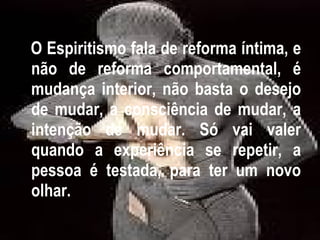 O Espiritismo fala de reforma íntima, e não de reforma comportamental, é mudança interior, não basta o desejo de mudar, a consciência de mudar, a intenção de mudar. Só vai valer quando a experiência se repetir, a pessoa é testada, para ter um novo olhar. 