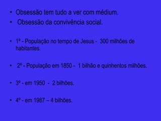 Obsessão tem tudo a ver com médium. Obsessão da convivência social. 1º - População no tempo de Jesus -  300 milhões de habitantes. 2º - População em 1850 -  1 bilhão e quinhentos milhões. 3º - em 1950  -  2 bilhões. 4º - em 1987 – 4 bilhões. 