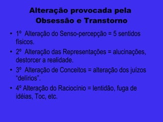Alteração provocada pela  Obsessão e Transtorno 1º  Alteração do Senso-percepção = 5 sentidos físicos. 2º  Alteração das Representações = alucinações, destorcer a realidade. 3º  Alteração de Conceitos = alteração dos juízos “delírios”.  4º Alteração do Raciocínio = lentidão, fuga de idéias, Toc, etc. 