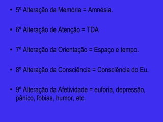 5º Alteração da Memória = Amnésia. 6º Alteração de Atenção = TDA 7º Alteração da Orientação = Espaço e tempo. 8º Alteração da Consciência = Consciência do Eu. 9º Alteração da Afetividade = euforia, depressão, pânico, fobias, humor, etc. 