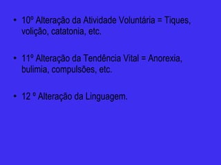 10º Alteração da Atividade Voluntária = Tiques, volição, catatonia, etc. 11º Alteração da Tendência Vital = Anorexia, bulimia, compulsões, etc.  12 º Alteração da Linguagem. 