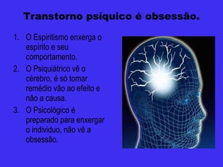 Transtorno psíquico é obsessão. O Espiritismo enxerga o espírito e seu comportamento. O Psiquiátrico vê o cérebro, é só tomar remédio vão ao efeito e não a causa. O Psicológico é preparado para enxergar o individuo, não vê a obsessão. 