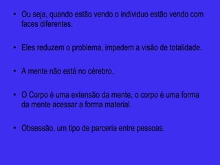 Ou seja, quando estão vendo o individuo estão vendo com faces diferentes. Eles reduzem o problema, impedem a visão de totalidade. A mente não está no cérebro. O Corpo é uma extensão da mente, o corpo é uma forma da mente acessar a forma material. Obsessão, um tipo de parceria entre pessoas. 