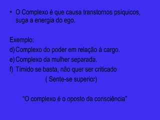 O Complexo é que causa transtornos psíquicos, suga a energia do ego. Exemplo:  Complexo do poder em relação à cargo. Complexo da mulher separada. Tímido se basta, não quer ser criticado ( Sente-se superior) “ O complexo é o oposto da consciência”  