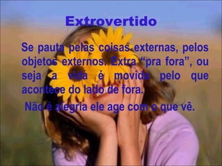 Extrovertido Se pauta pelas coisas externas, pelos objetos externos. Extra “pra fora”, ou seja a vida é movida pelo que acontece do lado de fora. Não é alegria ele age com o que vê. 