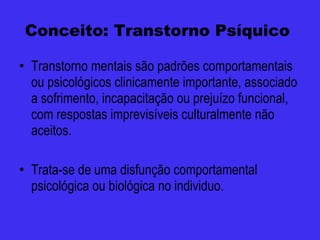 Conceito: Transtorno Psíquico  Transtorno mentais são padrões comportamentais ou psicológicos clinicamente importante, associado a sofrimento, incapacitação ou prejuízo funcional, com respostas imprevisíveis culturalmente não aceitos. Trata-se de uma disfunção comportamental psicológica ou biológica no individuo. 