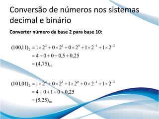 Conversão de números nos sistemas
decimal e binário
Converter número da base 2 para base 10:

(100,11) 2   1 2 2 0 21 0 20 1 2     1
                                         1 2   2


             4 0 0 0,5 0,25
             (4,75)10


(101,01) 2 1 2 2 0 21 1 20 0 2       1
                                         1 2   2


             4 0 1 0 0,25
             (5,25)10
 