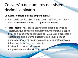 Conversão de números nos sistemas
decimal e binário
Converter número da base 10 para base 2:
• Para converter da base 10 para base 2, aplica-se um processo
  para parte inteira e outra para parte fracionária.
• Parte inteira: nesse caso usamos o método das divisões
  sucessivas, que consiste em dividir o número por 2, a seguir
  dividi-se o quociente encontrado por 2, e assim o processo é
  repetido até que o último quociente seja igual a um. O
  número binário será, então, formado pela concatenação do
  último quociente com os restos das
  divisões lidos no sentido inverso
  aos que foram obtidos. (Ex. no quadro)
 