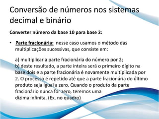 Conversão de números nos sistemas
decimal e binário
Converter número da base 10 para base 2:
• Parte fracionária: nesse caso usamos o método das
  multiplicações sucessivas, que consiste em:
  a) multiplicar a parte fracionária do número por 2;
  b) deste resultado, a parte inteira será o primeiro dígito na
  base dois e a parte fracionária é novamente multiplicada por
  2. O processo é repetido até que a parte fracionária do último
  produto seja igual a zero. Quando o produto da parte
  fracionário nunca for zero, teremos uma
  dízima infinita. (Ex. no quadro)
 