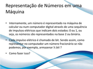 Representação de Números em uma
Máquina

• Internamente, um número é representado na máquina de
  calcular ou num computador digital através de uma sequência
  de impulsos elétricos que indicam dois estados: 0 ou 1, ou
  seja, os números são representados na base 2 ou binária.
• Cada impulso elétrico é chamado de bit. Sendo assim, como
  representar no computador um número fracionário se não
  podemos, por exemplo, armazenar ½ bit ?
• Como fazer isso?
 