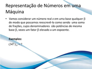 Representação de Números em uma
Máquina
• Vamos considerar um número real x em uma base qualquer
  de modo que possamos reescrevê-lo como sendo uma soma
  de frações, cujos denominadores são potências de mesma
  base , vezes um fator elevado a um expoente.

  Exemplos:
  (347 )10   ?
 