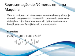 Representação de Números em uma
Máquina
• Vamos considerar um número real x em uma base qualquer
  de modo que possamos reescrevê-lo como sendo uma soma
  de frações, cujos denominadores são potências de mesma
  base , vezes um fator elevado a um expoente.

  Exemplos:
  (347)10   3 102 4 101 7 100
             3     4     7
                              103
            101   102   103
 