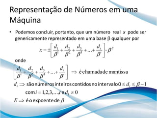 Representação de Números em uma
Máquina
• Podemos concluir, portanto, que um número real x pode ser
  genericamente representado em uma base qualquer por
                           d1           d2   d3            dt   E
                 x             1         2       3
                                                     ...    t

  onde
   d1      d2    d3                dt
      1      2       3
                         ...        t
                                                 é chamada de mantissa

 di       são números inteiros contidos no intervalo 0 d i               1
          com i 1,2,3,...,t e d1             0
 E        é o expoente de
 