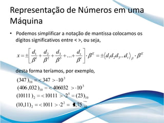 Representação de Números em uma
Máquina
• Podemos simplificar a notação de mantissa colocamos os
  dígitos significativos entre < >, ou seja,

           d1      d2     d3           dt         E                    E
   x           1    2      3
                                ...      t
                                                      d1d 2 d3 ...dt

  desta forma teríamos, por exemplo,
  (347 )10      347 10 3
   (406 ,032 )10    406032             10 3
  (10111 ) 2     10111 25              (23)10
  (10 ,11) 2       1011    22         2,75   10
 