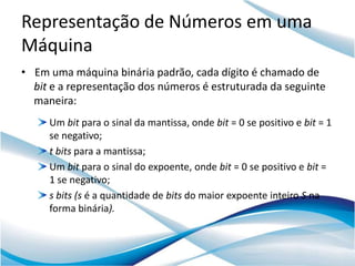 Representação de Números em uma
Máquina
• Em uma máquina binária padrão, cada dígito é chamado de
  bit e a representação dos números é estruturada da seguinte
  maneira:
     Um bit para o sinal da mantissa, onde bit = 0 se positivo e bit = 1
     se negativo;
     t bits para a mantissa;
     Um bit para o sinal do expoente, onde bit = 0 se positivo e bit =
     1 se negativo;
     s bits (s é a quantidade de bits do maior expoente inteiro S na
     forma binária).
 