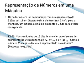 Representação de Números em uma
Máquina
• Desta forma, em um computador com armazenamento de
  32bits possui um bit para o sinal da mantissa, 23 bits para a
  mantissa, um bit para o sinal do expoente e 7 bits para o valor
  do expoente.


  EX 01: Numa máquina de 16 bits de calcular, cujo sistema de
  representação utilizado tenha =2, t = 10 e S = (15)10 . Como o
  número 25 na base decimal é representado na máquina?
  (Resposta no quadro)
 