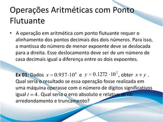 Operações Aritméticas com Ponto
Flutuante
• A operação em aritmética com ponto flutuante requer o
  alinhamento dos pontos decimais dos dois números. Para isso,
  a mantissa do número de menor expoente deve se deslocada
  para a direita. Esse deslocamento deve ser de um número de
  casa decimais igual a diferença entre os dois expoentes.

                                              2
  Ex 01: Dados x 0.937 104 e y 0.1272 10 , obter x y .
  Qual seria o resultado se essa operação fosse realizada em
  uma máquina operasse com o número de dígitos significativos
  igual t 4 . Qual seria o erro absoluto e relativo se no
  arredondamento e truncamento?
 