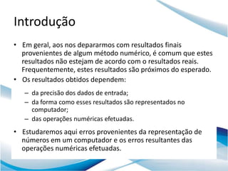 Introdução
• Em geral, aos nos depararmos com resultados finais
  provenientes de algum método numérico, é comum que estes
  resultados não estejam de acordo com o resultados reais.
  Frequentemente, estes resultados são próximos do esperado.
• Os resultados obtidos dependem:
   – da precisão dos dados de entrada;
   – da forma como esses resultados são representados no
     computador;
   – das operações numéricas efetuadas.
• Estudaremos aqui erros provenientes da representação de
  números em um computador e os erros resultantes das
  operações numéricas efetuadas.
 