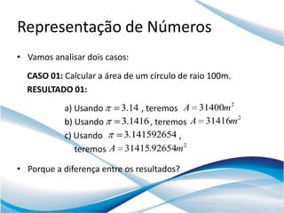 Representação de Números
• Vamos analisar dois casos:
  CASO 01: Calcular a área de um círculo de raio 100m.
  RESULTADO 01:
           a) Usando      3.14 , teremos A 31400m 2
           b) Usando      3.1416 , teremos A 31416m 2
           c) Usando       3.141592654 ,
              teremos A    31415.92654m2

• Porque a diferença entre os resultados?
 