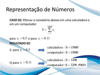 Representação de Números
 CASO 02: Efetuar o somatório abaixo em uma calculadora e
 em um computador
                               30000
                         S            xi
                                i 1

 para xi 0.5 e para xi       0.11
 RESULTADO 02:
                               calculadora : S 15000
 i) para xi    0.5
                               computador : S 15000

                               calculadora : S 3300
 ii) para xi   0.11
                               computador : S 3299 .99691
 