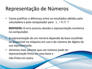 Representação de Números
• Como justificar a diferença entre os resultados obtidos pela
  calculadora e pelo computador para xi 0.11 ?
  RESPOSTA: O erro ocorreu devido a representação numérica
  no computador.

• A representação de um número depende da base escolhida
  ou disponível na máquina em uso e do número de dígitos da
  sua representação.
• Veremos mais adiante que um número pode ter
  representação finita em uma base e
  não-finita em outra.
 