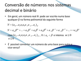Conversão de números nos sistemas
decimal e binário
• Em geral, um número real N pode ser escrito numa base
  qualquer na forma polinomial da seguinte forma
  N   (am ...a2 a1a0 a 1a 2 ...an )
           m              2           1        0            1           2              n
  N   am        ... a2        a1          a0        a   1       a   2       ...   an
  com (am ...a2 a1a0 a 1a 2 ...an ) , 0        ak           e inteiros m 0
   n 0

• É possível converter um número de uma base para outra e
  vice-versa?
 