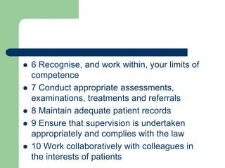  6 Recognise, and work within, your limits of
competence
 7 Conduct appropriate assessments,
examinations, treatments and referrals
 8 Maintain adequate patient records
 9 Ensure that supervision is undertaken
appropriately and complies with the law
 10 Work collaboratively with colleagues in
the interests of patients
 