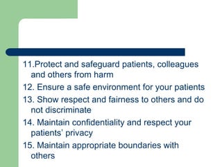 11.Protect and safeguard patients, colleagues
and others from harm
12. Ensure a safe environment for your patients
13. Show respect and fairness to others and do
not discriminate
14. Maintain confidentiality and respect your
patients’ privacy
15. Maintain appropriate boundaries with
others
 