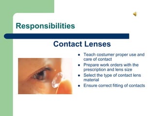 Responsibilities
 Teach costumer proper use and
care of contact
 Prepare work orders with the
prescription and lens size
 Select the type of contact lens
material
 Ensure correct fitting of contacts
Contact Lenses
 