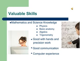 Valuable Skills
 Physics
 Basic anatomy
 Algebra
 Trigonometry
Mathematics and Science Knowledge
 Good with hands and
precision work
• Computer experience
• Good communication
 
